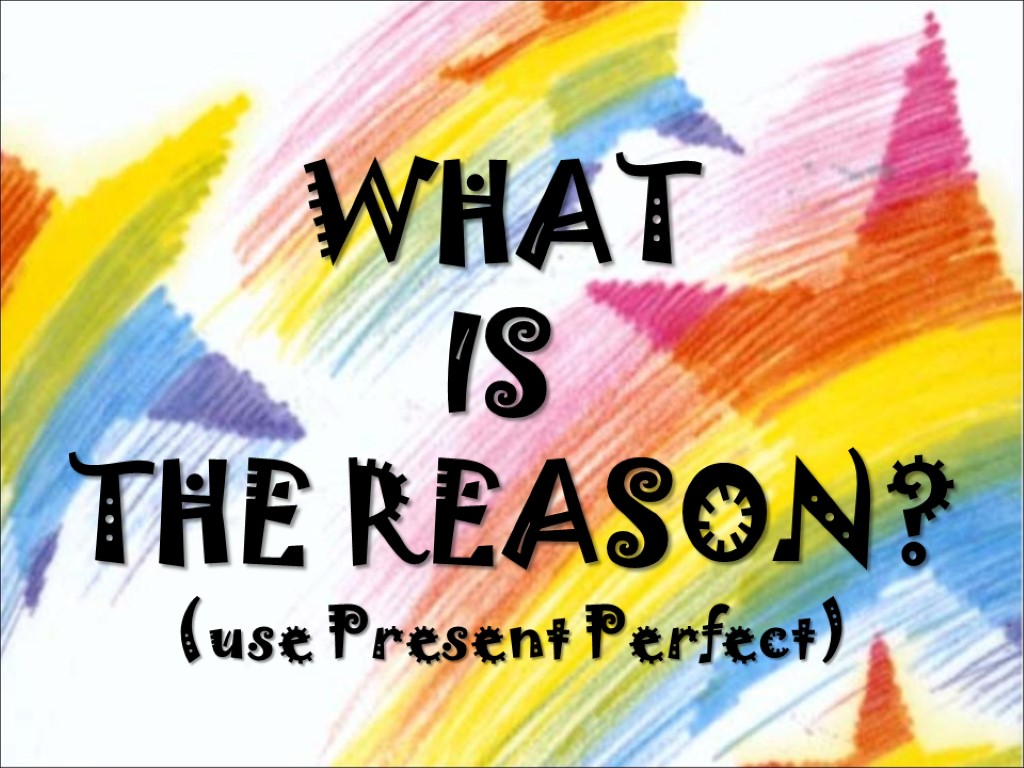 WHAT IS THE REASON? (use Present Perfect)